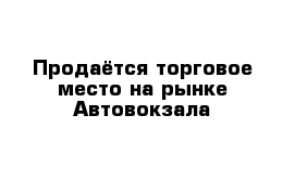 Продаётся торговое место на рынке Автовокзала 